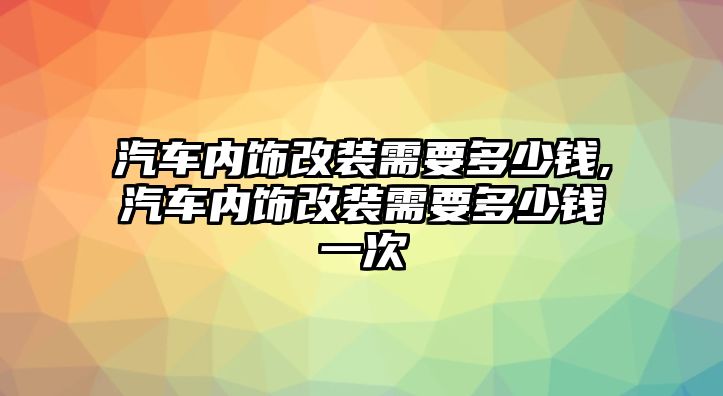 汽車內(nèi)飾改裝需要多少錢,汽車內(nèi)飾改裝需要多少錢一次