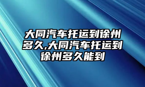 大同汽車托運到徐州多久,大同汽車托運到徐州多久能到