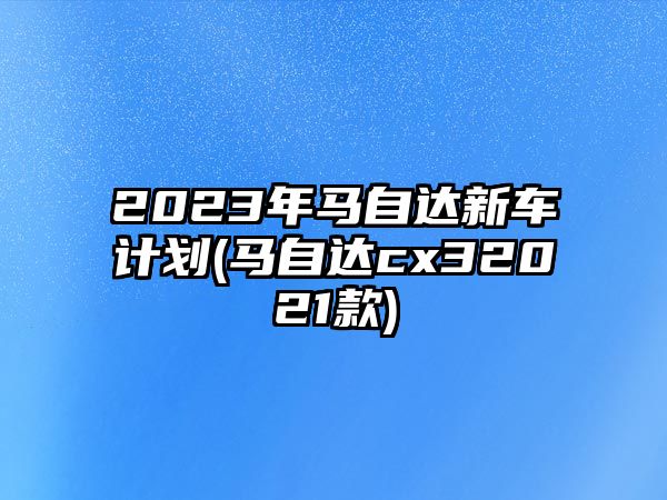 2023年馬自達新車計劃(馬自達cx32021款)