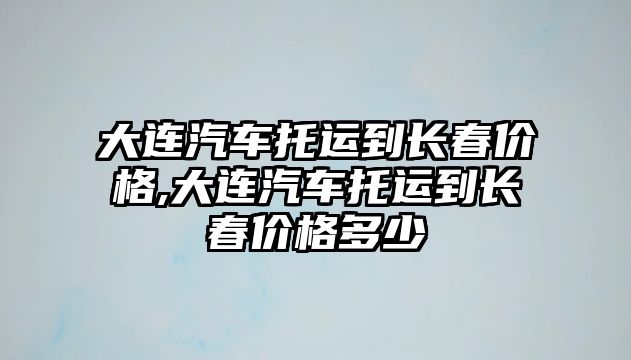 大連汽車托運(yùn)到長春價格,大連汽車托運(yùn)到長春價格多少