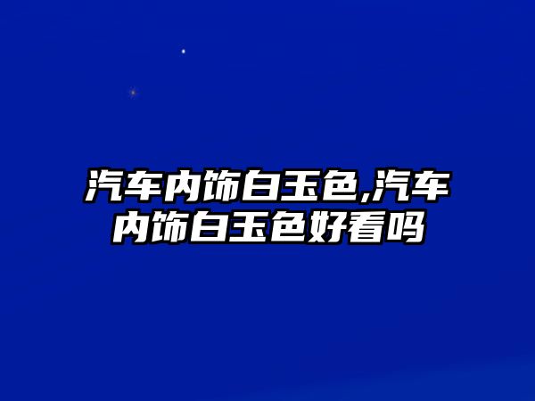 汽車內飾白玉色,汽車內飾白玉色好看嗎