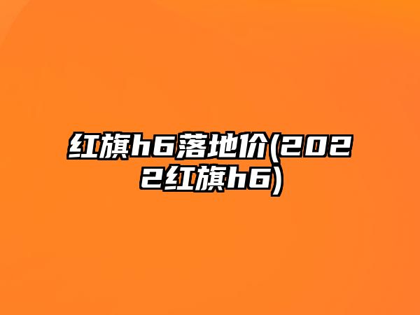 紅旗h6落地價(jià)(2022紅旗h6)