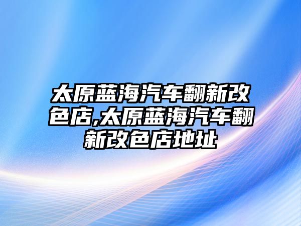 太原藍(lán)海汽車翻新改色店,太原藍(lán)海汽車翻新改色店地址