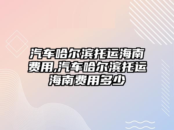 汽車哈爾濱托運(yùn)海南費(fèi)用,汽車哈爾濱托運(yùn)海南費(fèi)用多少