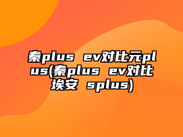 秦plus ev對(duì)比元plus(秦plus ev對(duì)比埃安 splus)