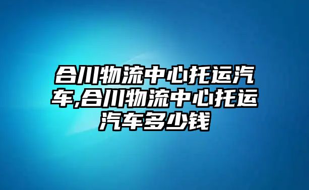 合川物流中心托運汽車,合川物流中心托運汽車多少錢