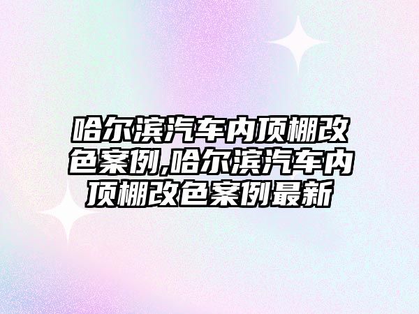 哈爾濱汽車內(nèi)頂棚改色案例,哈爾濱汽車內(nèi)頂棚改色案例最新