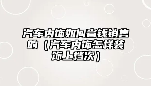 汽車內(nèi)飾如何省錢銷售的（汽車內(nèi)飾怎樣裝飾上檔次）