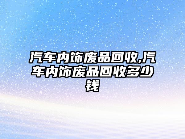 汽車(chē)內(nèi)飾廢品回收,汽車(chē)內(nèi)飾廢品回收多少錢(qián)