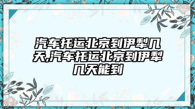 汽車托運北京到伊犁幾天,汽車托運北京到伊犁幾天能到