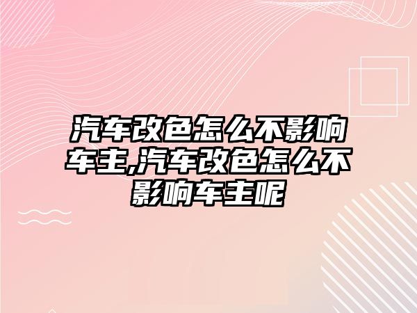 汽車改色怎么不影響車主,汽車改色怎么不影響車主呢