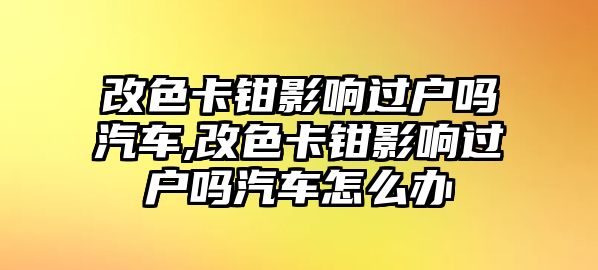 改色卡鉗影響過(guò)戶(hù)嗎汽車(chē),改色卡鉗影響過(guò)戶(hù)嗎汽車(chē)怎么辦