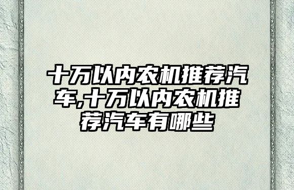 十萬以內(nèi)農(nóng)機推薦汽車,十萬以內(nèi)農(nóng)機推薦汽車有哪些