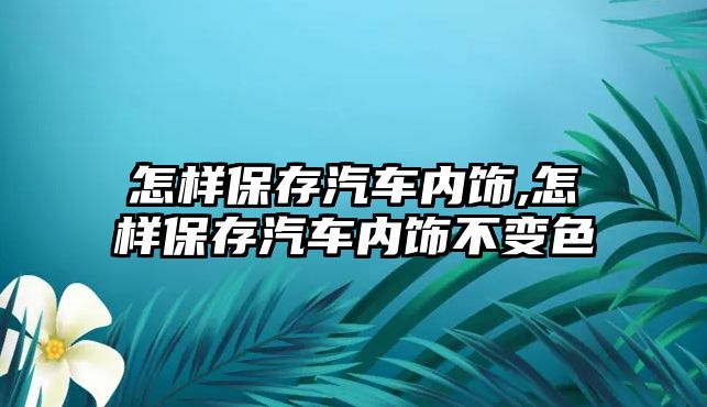 怎樣保存汽車內飾,怎樣保存汽車內飾不變色