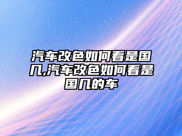 汽車改色如何看是國(guó)幾,汽車改色如何看是國(guó)幾的車