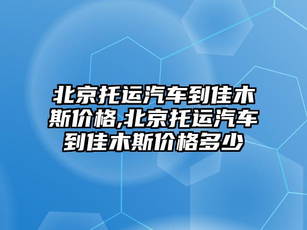 北京托運汽車到佳木斯價格,北京托運汽車到佳木斯價格多少