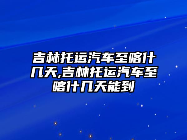 吉林托運汽車至喀什幾天,吉林托運汽車至喀什幾天能到