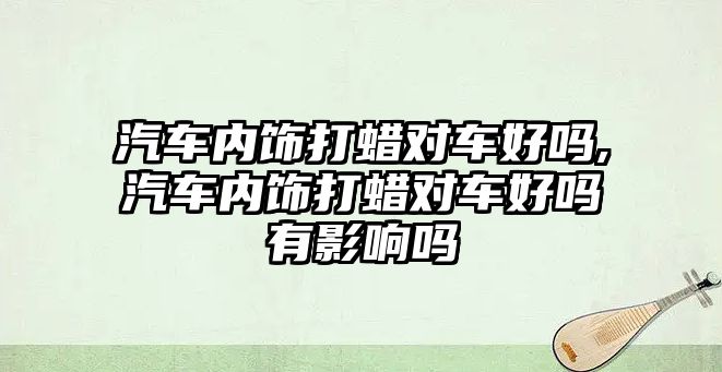 汽車內(nèi)飾打蠟對車好嗎,汽車內(nèi)飾打蠟對車好嗎有影響嗎