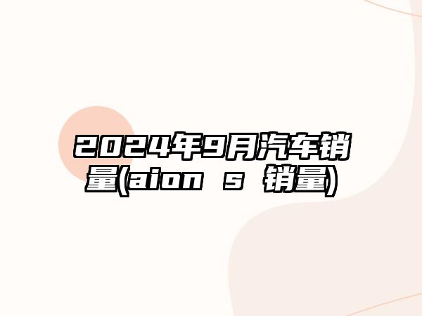 2024年9月汽車銷量(aion s 銷量)