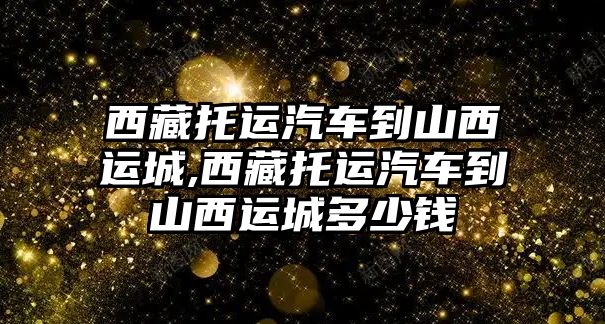 西藏托運汽車到山西運城,西藏托運汽車到山西運城多少錢