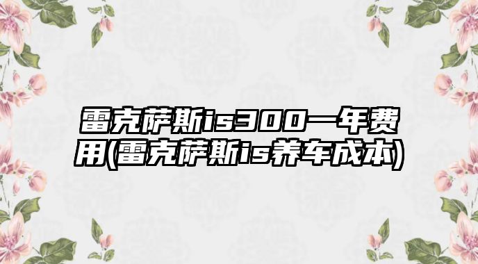 雷克薩斯is300一年費用(雷克薩斯is養(yǎng)車成本)