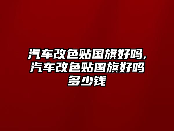 汽車改色貼國(guó)旗好嗎,汽車改色貼國(guó)旗好嗎多少錢(qián)