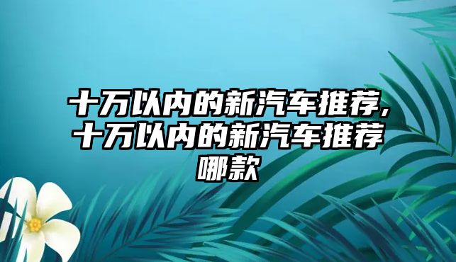 十萬以內(nèi)的新汽車推薦,十萬以內(nèi)的新汽車推薦哪款