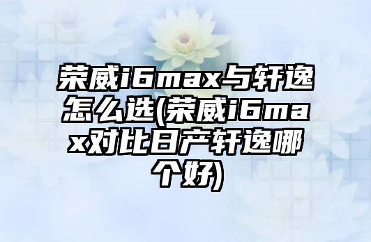 榮威i6max與軒逸怎么選(榮威i6max對比日產(chǎn)軒逸哪個好)