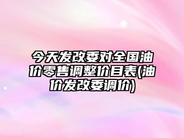 今天發(fā)改委對全國油價零售調(diào)整價目表(油價發(fā)改委調(diào)價)