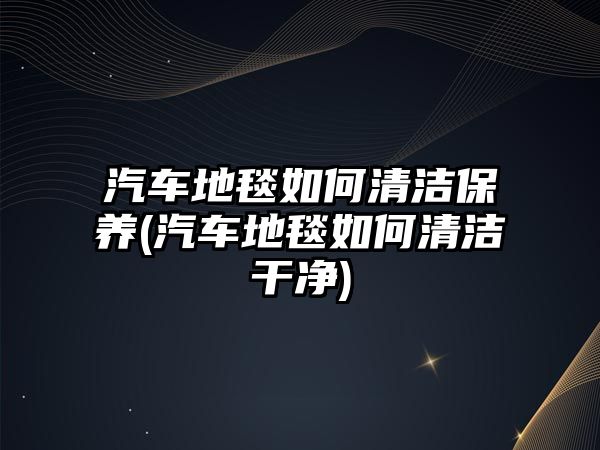 汽車地毯如何清潔保養(yǎng)(汽車地毯如何清潔干凈)