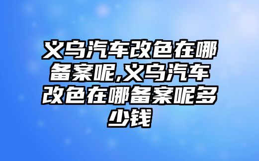 義烏汽車改色在哪備案呢,義烏汽車改色在哪備案呢多少錢