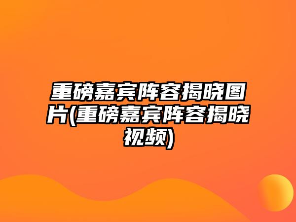 重磅嘉賓陣容揭曉圖片(重磅嘉賓陣容揭曉視頻)