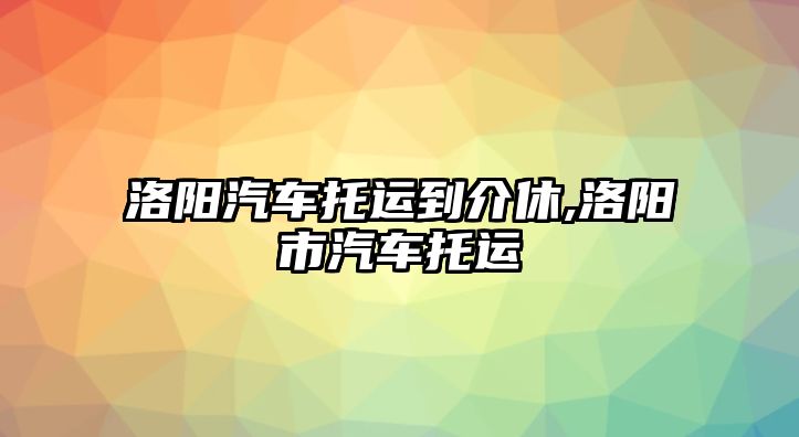 洛陽汽車托運到介休,洛陽市汽車托運