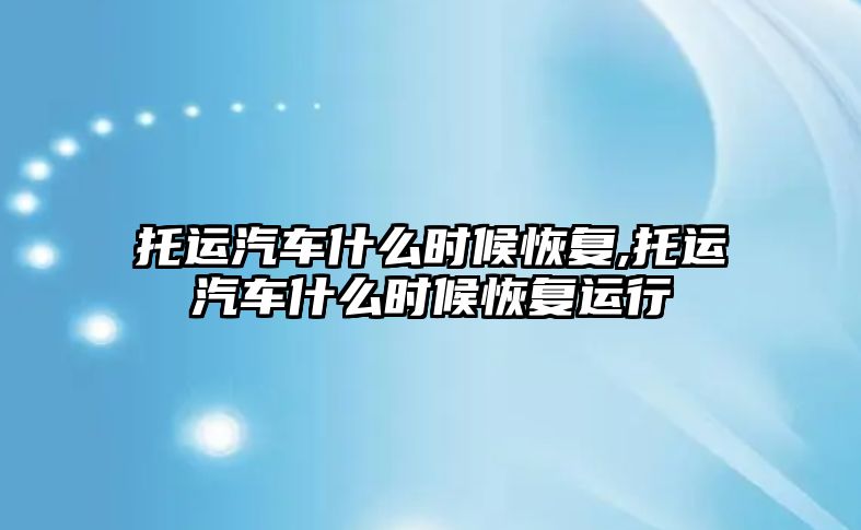 托運汽車什么時候恢復(fù),托運汽車什么時候恢復(fù)運行