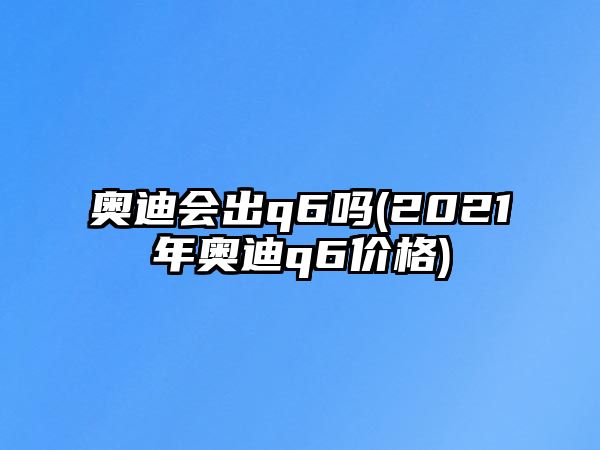 奧迪會(huì)出q6嗎(2021年奧迪q6價(jià)格)