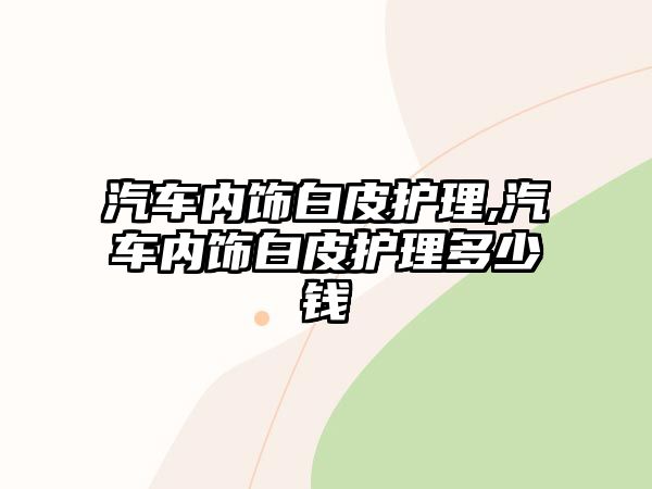 汽車內飾白皮護理,汽車內飾白皮護理多少錢