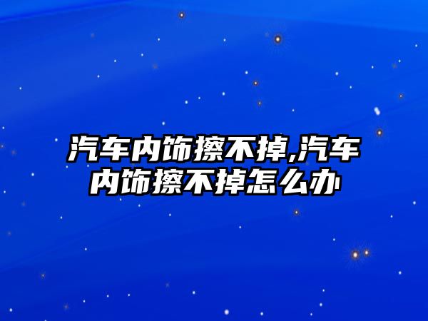 汽車內(nèi)飾擦不掉,汽車內(nèi)飾擦不掉怎么辦