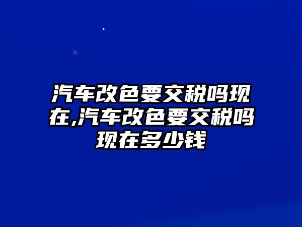 汽車改色要交稅嗎現(xiàn)在,汽車改色要交稅嗎現(xiàn)在多少錢