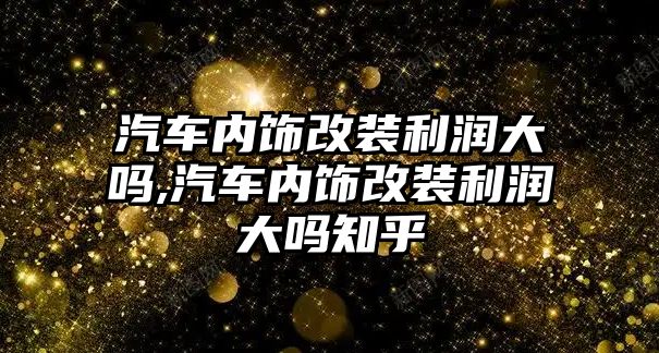 汽車內(nèi)飾改裝利潤大嗎,汽車內(nèi)飾改裝利潤大嗎知乎