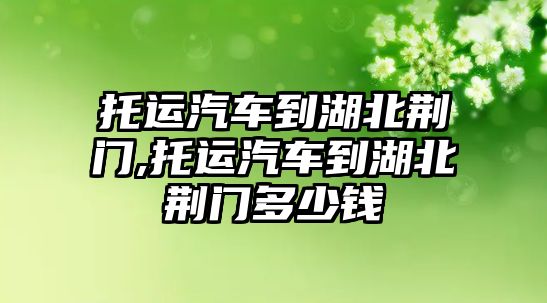 托運汽車到湖北荊門,托運汽車到湖北荊門多少錢