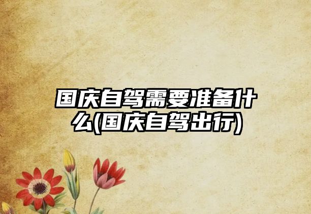 國(guó)慶自駕需要準(zhǔn)備什么(國(guó)慶自駕出行)