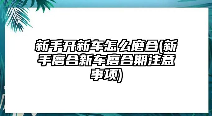 新手開(kāi)新車(chē)怎么磨合(新手磨合新車(chē)磨合期注意事項(xiàng))