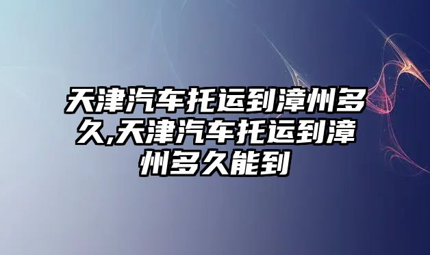 天津汽車托運到漳州多久,天津汽車托運到漳州多久能到