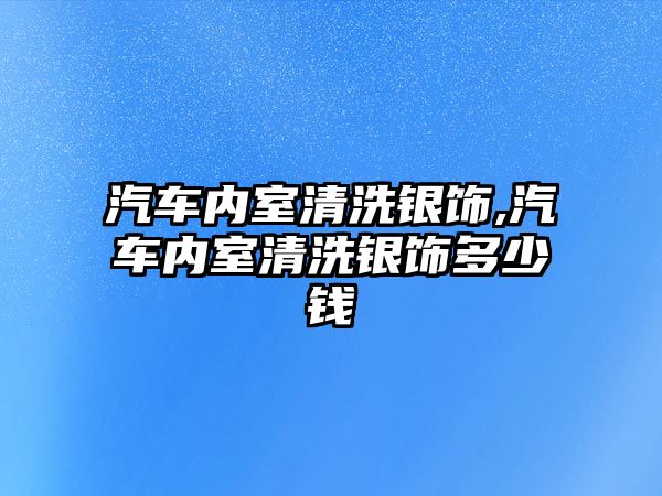 汽車內(nèi)室清洗銀飾,汽車內(nèi)室清洗銀飾多少錢