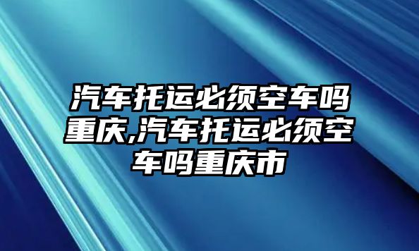 汽車托運(yùn)必須空車嗎重慶,汽車托運(yùn)必須空車嗎重慶市