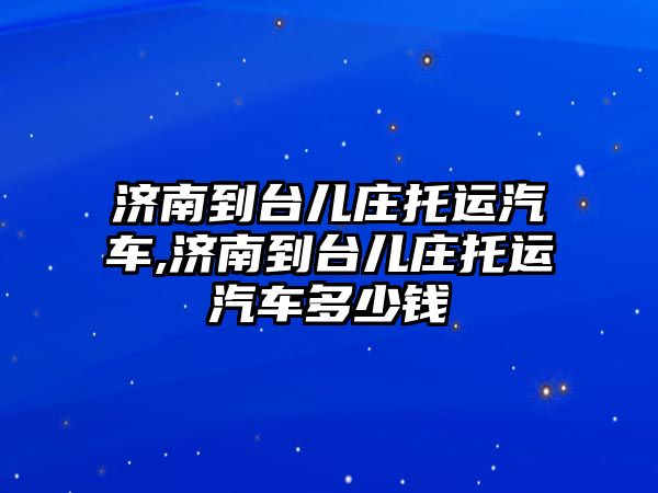 濟南到臺兒莊托運汽車,濟南到臺兒莊托運汽車多少錢