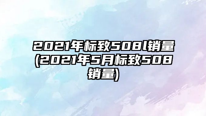 2021年標(biāo)致508l銷量(2021年5月標(biāo)致508銷量)