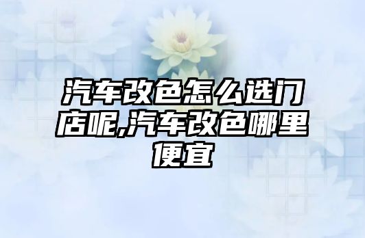 汽車改色怎么選門店呢,汽車改色哪里便宜