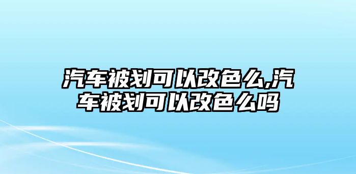 汽車被劃可以改色么,汽車被劃可以改色么嗎