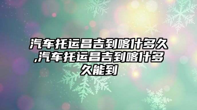 汽車托運昌吉到喀什多久,汽車托運昌吉到喀什多久能到